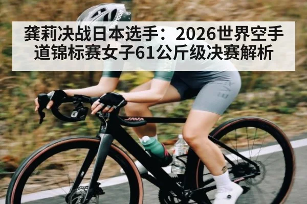 龚莉决战日本选手:2026世界空手道锦标赛女子61公斤级决赛解析