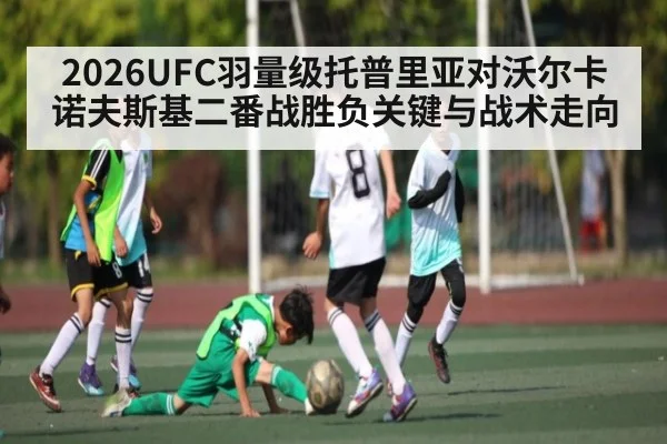 2026UFC羽量级托普里亚对沃尔卡诺夫斯基二番战胜负关键与战术走向