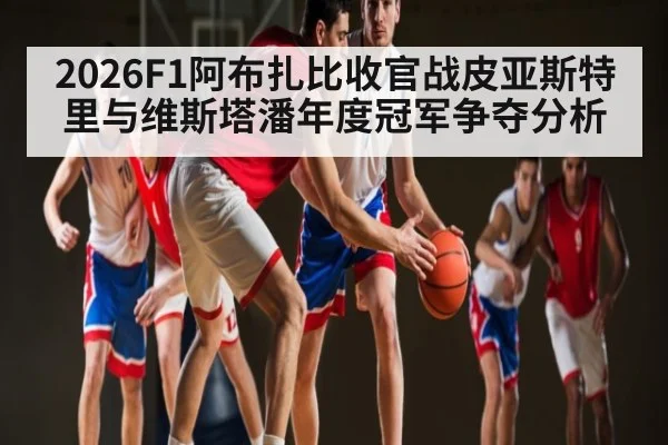 2026F1阿布扎比收官战皮亚斯特里与维斯塔潘年度冠军争夺分析