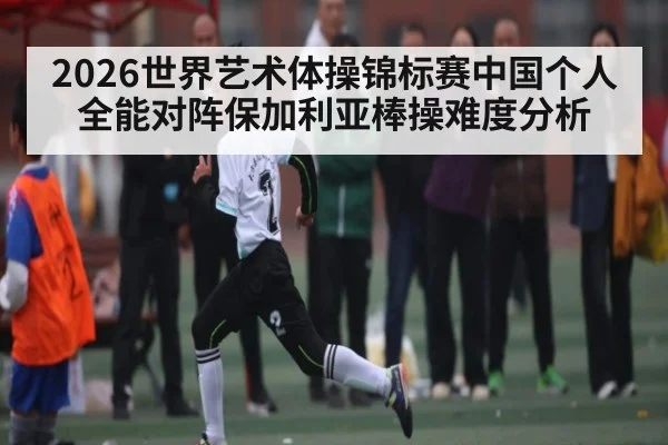 2026世界艺术体操锦标赛中国个人全能对阵保加利亚棒操难度分析